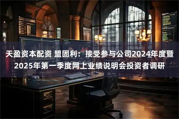 天盈资本配资 盟固利：接受参与公司2024年度暨2025年第一季度网上业绩说明会投资者调研
