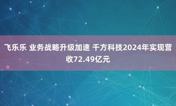 飞乐乐 业务战略升级加速 千方科技2024年实现营收72.49亿元