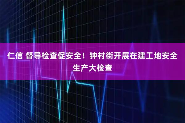 仁信 督导检查促安全!钟村街开展在建工地安全生产大检查