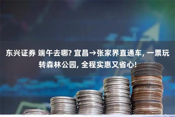 东兴证券 端午去哪? 宜昌→张家界直通车, 一票玩转森林公园, 全程实惠又省心!