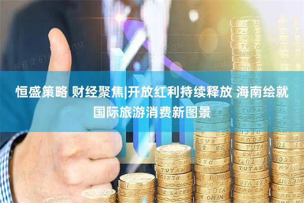 恒盛策略 财经聚焦|开放红利持续释放 海南绘就国际旅游消费新图景